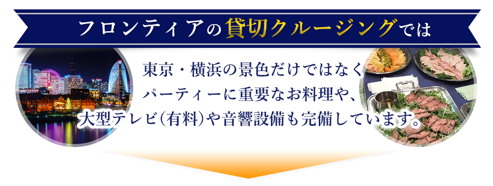 フロンティアの貸切クルージングでは東京・横浜の景色だけではなくパーティーに重要なお料理や、大型テレビ（有料）や音響設備も完備しています。