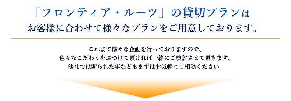 「フロンティア・ルーツ」の貸切プランはお客様に合わせて様々なプランをご用意しております。
これまで様々な企画を行っておりますので、色々なこだわりをぶつけて頂ければ一緒にご検討させて頂きます。
他社では断られた事などもまずはお気軽にご相談ください。