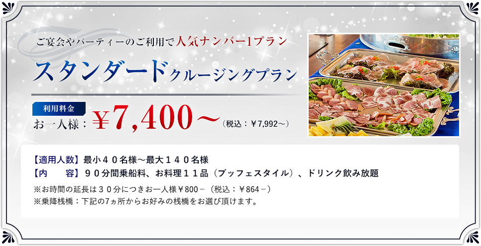 「スタンダードプラン」利用料金:お一人様 ¥7,400? (税込:¥7,992?)/適用人数:最小40名様?最大140名様/内 容:90分間乗船料、お料理11品(ブッフェスタイル)、ドリンク飲み放題