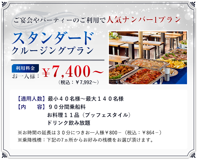 「スタンダードプラン」利用料金:お一人様 ¥7,400? (税込:¥7,992?)/適用人数:最小40名様?最大140名様/内 容:90分間乗船料、お料理11品(ブッフェスタイル)、ドリンク飲み放題