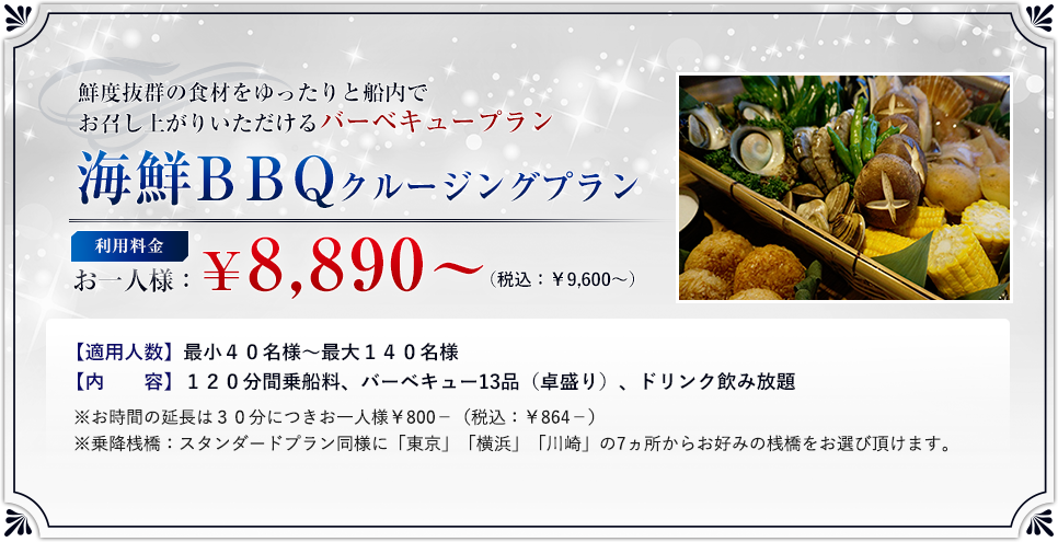 「海鮮BBQクルージングプラン」ご利用料金:お一人様 ¥8,890? (税込:¥9,600?)/適用人数:最小40名様?最大140名様/内 容:120分間乗船料、バーベキュー13品(卓盛り)、ドリンク飲み放題